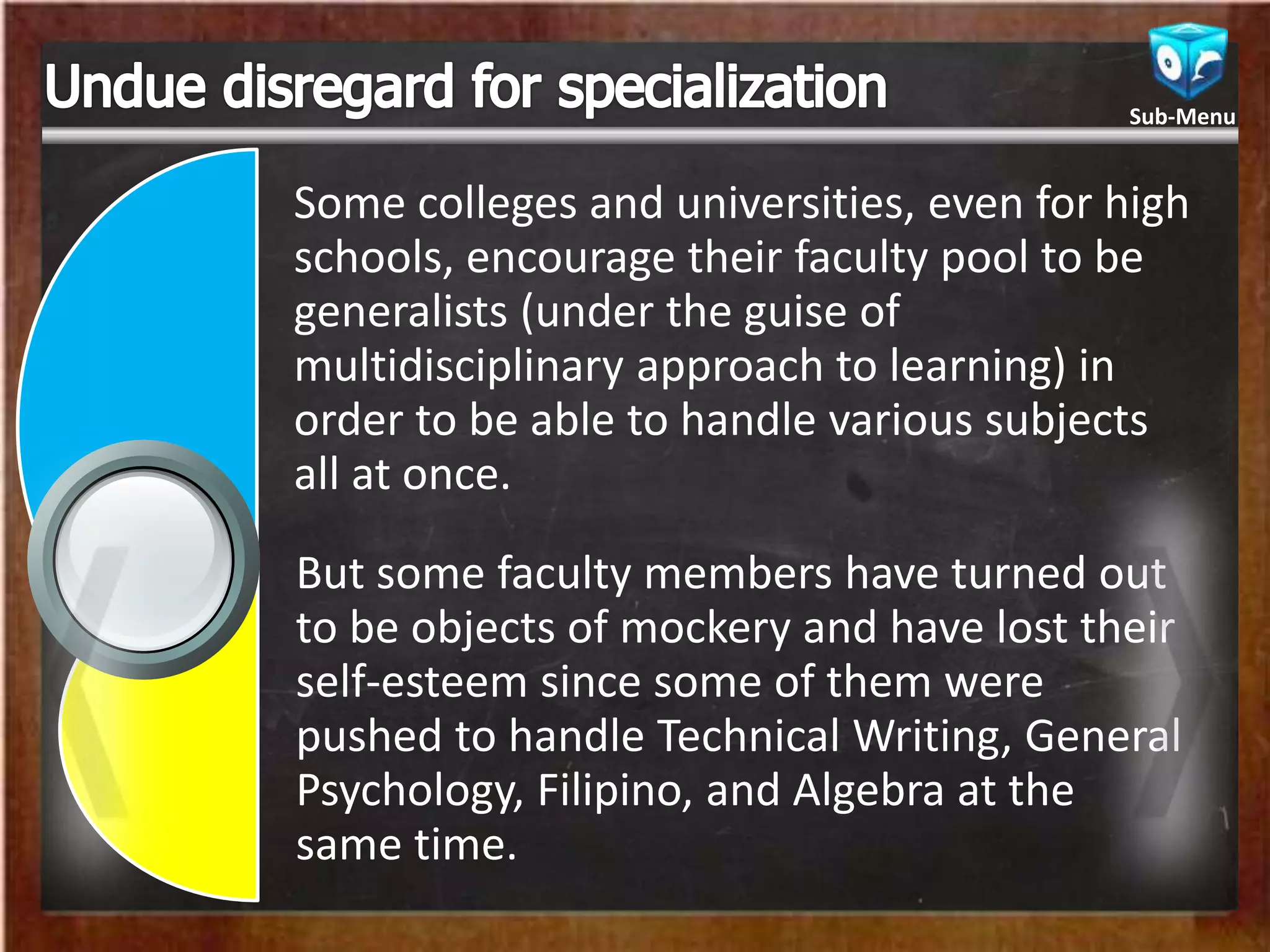 Some colleges and universities, even for high
schools, encourage their faculty pool to be
generalists (under the guise of
multidisciplinary approach to learning) in
order to be able to handle various subjects
all at once.
But some faculty members have turned out
to be objects of mockery and have lost their
self-esteem since some of them were
pushed to handle Technical Writing, General
Psychology, Filipino, and Algebra at the
same time.
Sub-Menu
 