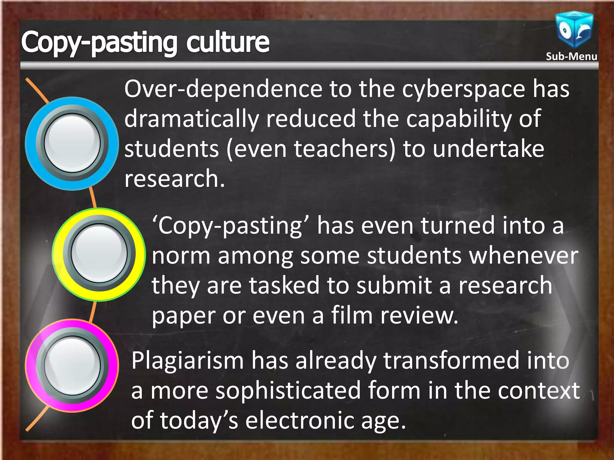 Over-dependence to the cyberspace has
dramatically reduced the capability of
students (even teachers) to undertake
research.
‘Copy-pasting’ has even turned into a
norm among some students whenever
they are tasked to submit a research
paper or even a film review.
Plagiarism has already transformed into
a more sophisticated form in the context
of today’s electronic age.
Sub-Menu
 