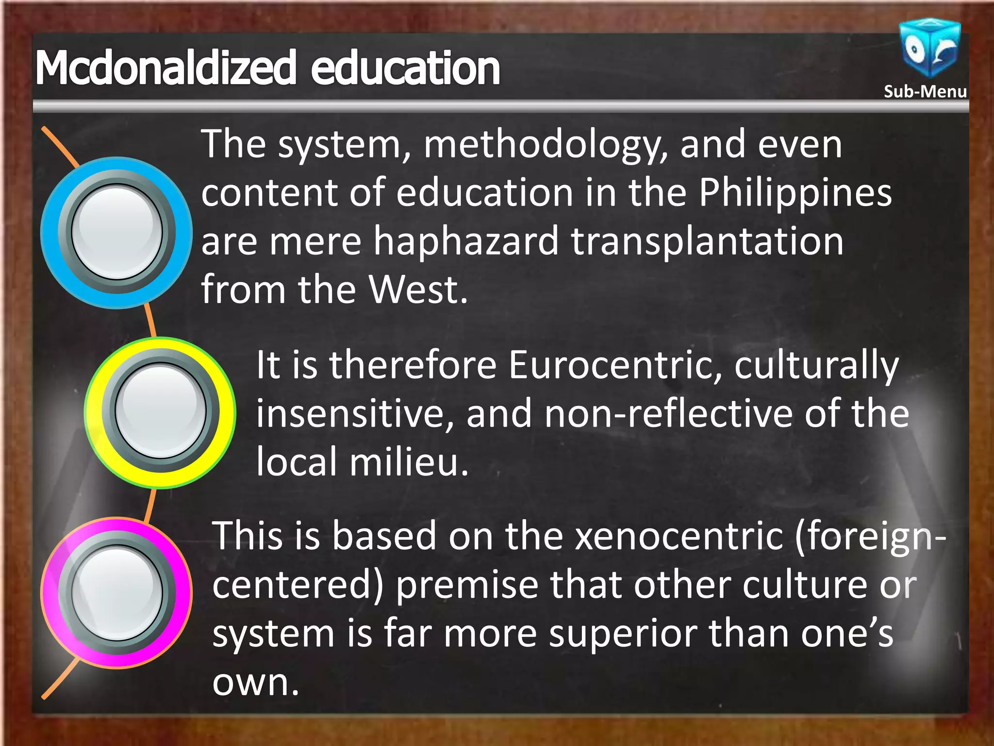 The system, methodology, and even
content of education in the Philippines
are mere haphazard transplantation
from the West.
It is therefore Eurocentric, culturally
insensitive, and non-reflective of the
local milieu.
This is based on the xenocentric (foreign-
centered) premise that other culture or
system is far more superior than one’s
own.
Sub-Menu
 