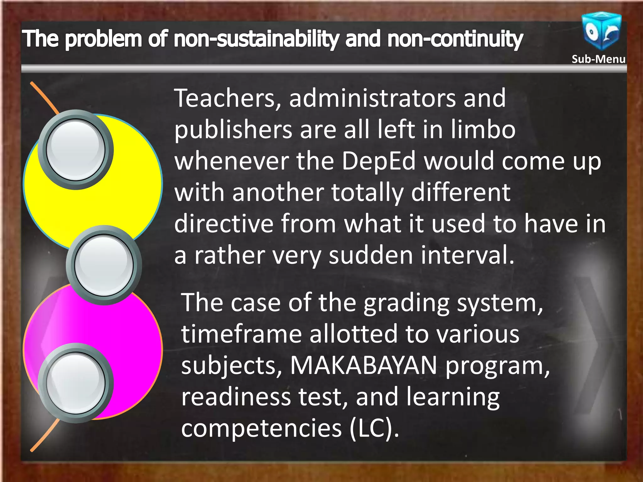 Teachers, administrators and
publishers are all left in limbo
whenever the DepEd would come up
with another totally different
directive from what it used to have in
a rather very sudden interval.
The case of the grading system,
timeframe allotted to various
subjects, MAKABAYAN program,
readiness test, and learning
competencies (LC).
Sub-Menu
 
