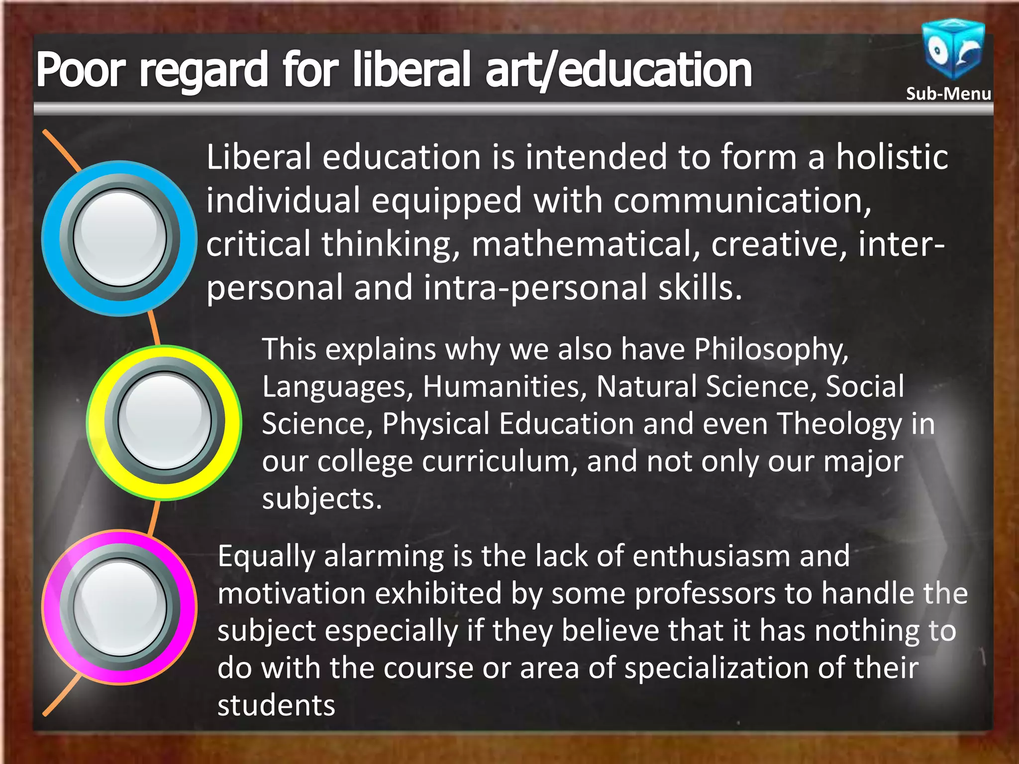 Liberal education is intended to form a holistic
individual equipped with communication,
critical thinking, mathematical, creative, inter-
personal and intra-personal skills.
This explains why we also have Philosophy,
Languages, Humanities, Natural Science, Social
Science, Physical Education and even Theology in
our college curriculum, and not only our major
subjects.
Equally alarming is the lack of enthusiasm and
motivation exhibited by some professors to handle the
subject especially if they believe that it has nothing to
do with the course or area of specialization of their
students
Sub-Menu
 