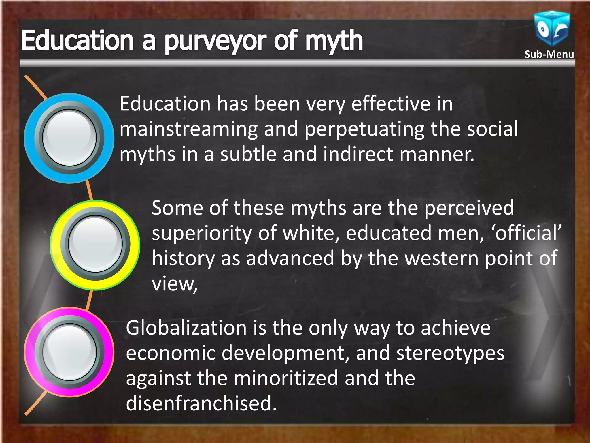 Education has been very effective in
mainstreaming and perpetuating the social
myths in a subtle and indirect manner.
Some of these myths are the perceived
superiority of white, educated men, ‘official’
history as advanced by the western point of
view,
Globalization is the only way to achieve
economic development, and stereotypes
against the minoritized and the
disenfranchised.
Sub-Menu
 