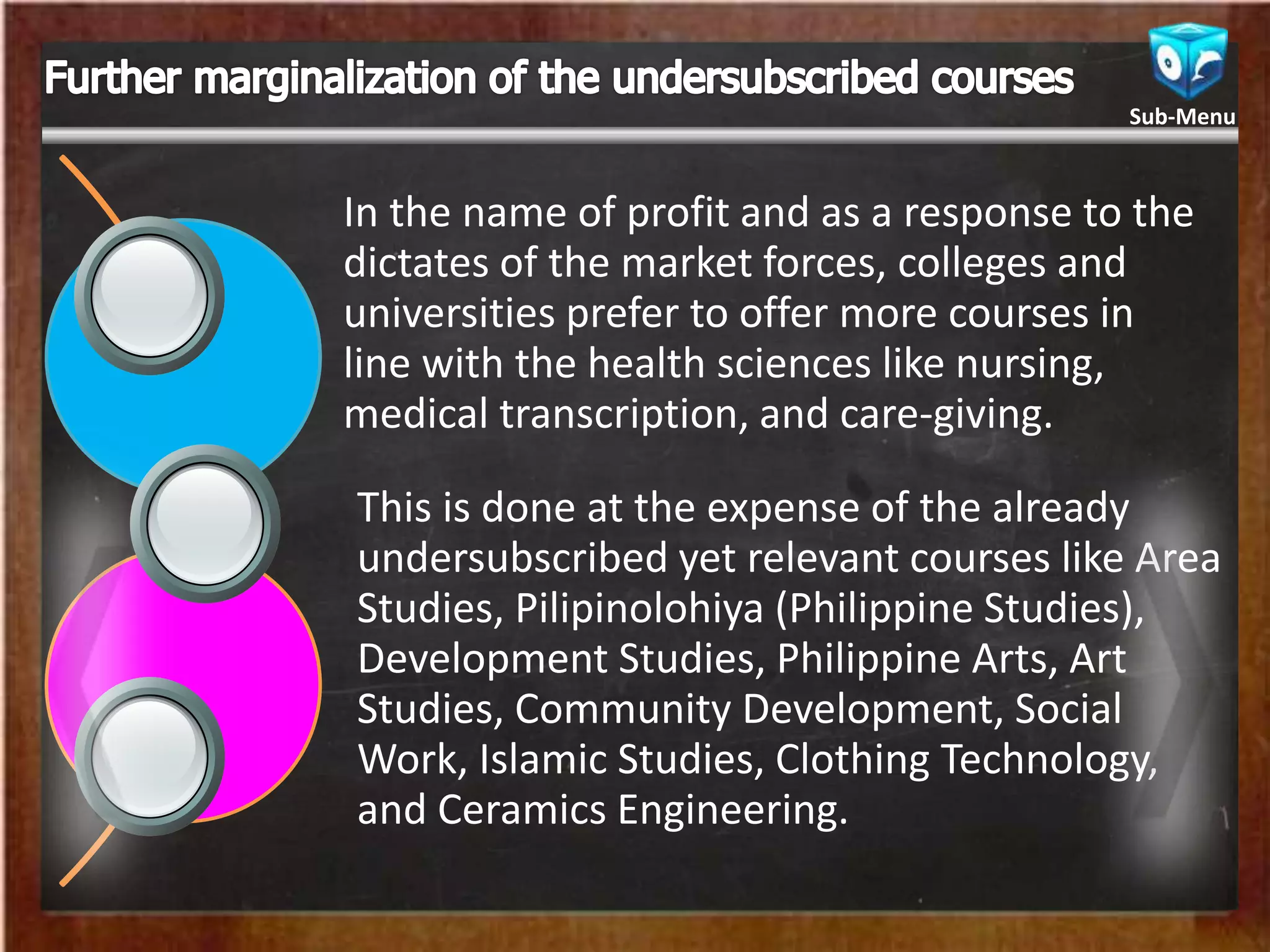 In the name of profit and as a response to the
dictates of the market forces, colleges and
universities prefer to offer more courses in
line with the health sciences like nursing,
medical transcription, and care-giving.
This is done at the expense of the already
undersubscribed yet relevant courses like Area
Studies, Pilipinolohiya (Philippine Studies),
Development Studies, Philippine Arts, Art
Studies, Community Development, Social
Work, Islamic Studies, Clothing Technology,
and Ceramics Engineering.
Sub-Menu
 