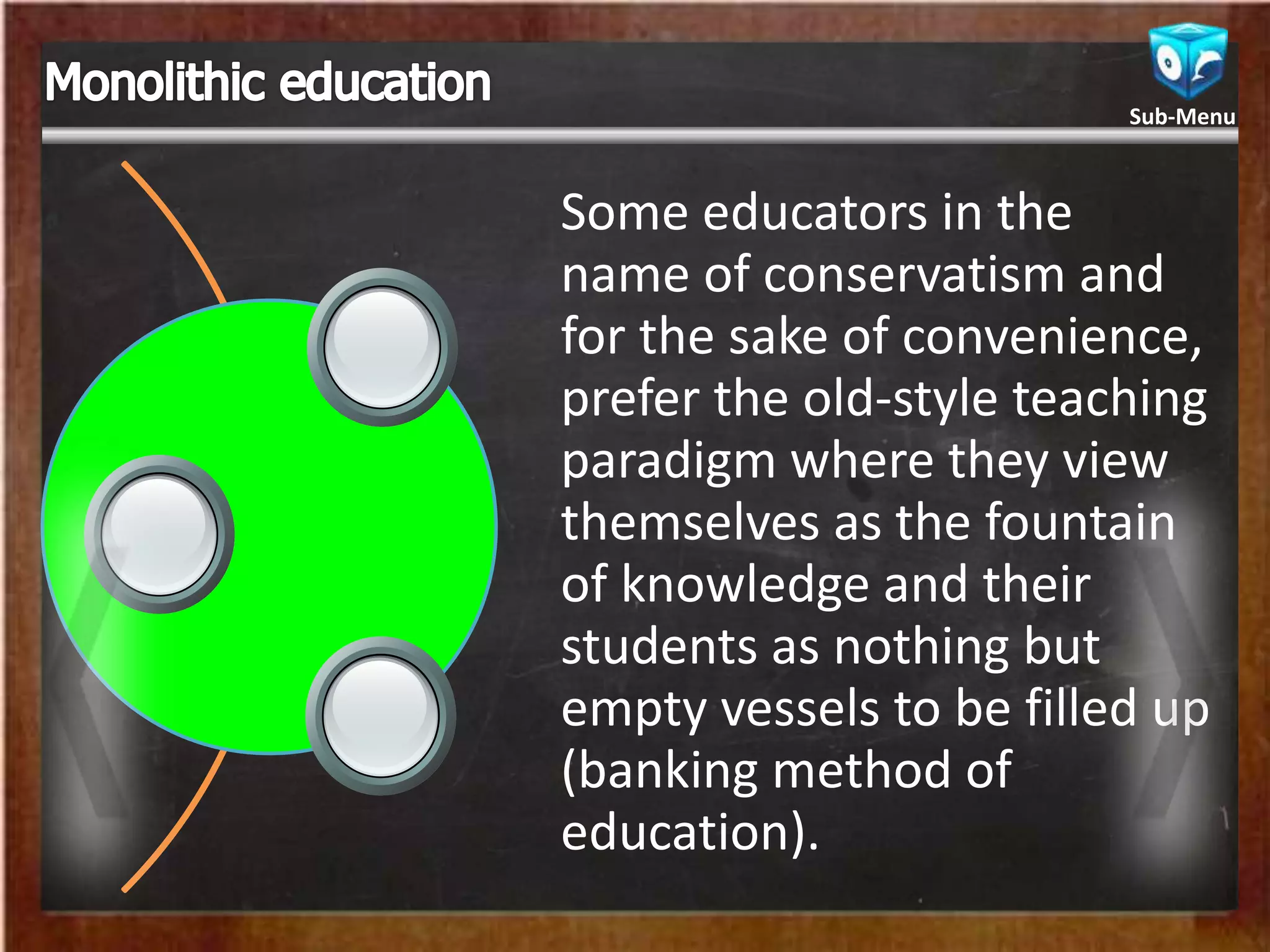 Some educators in the
name of conservatism and
for the sake of convenience,
prefer the old-style teaching
paradigm where they view
themselves as the fountain
of knowledge and their
students as nothing but
empty vessels to be filled up
(banking method of
education).
Sub-Menu
 