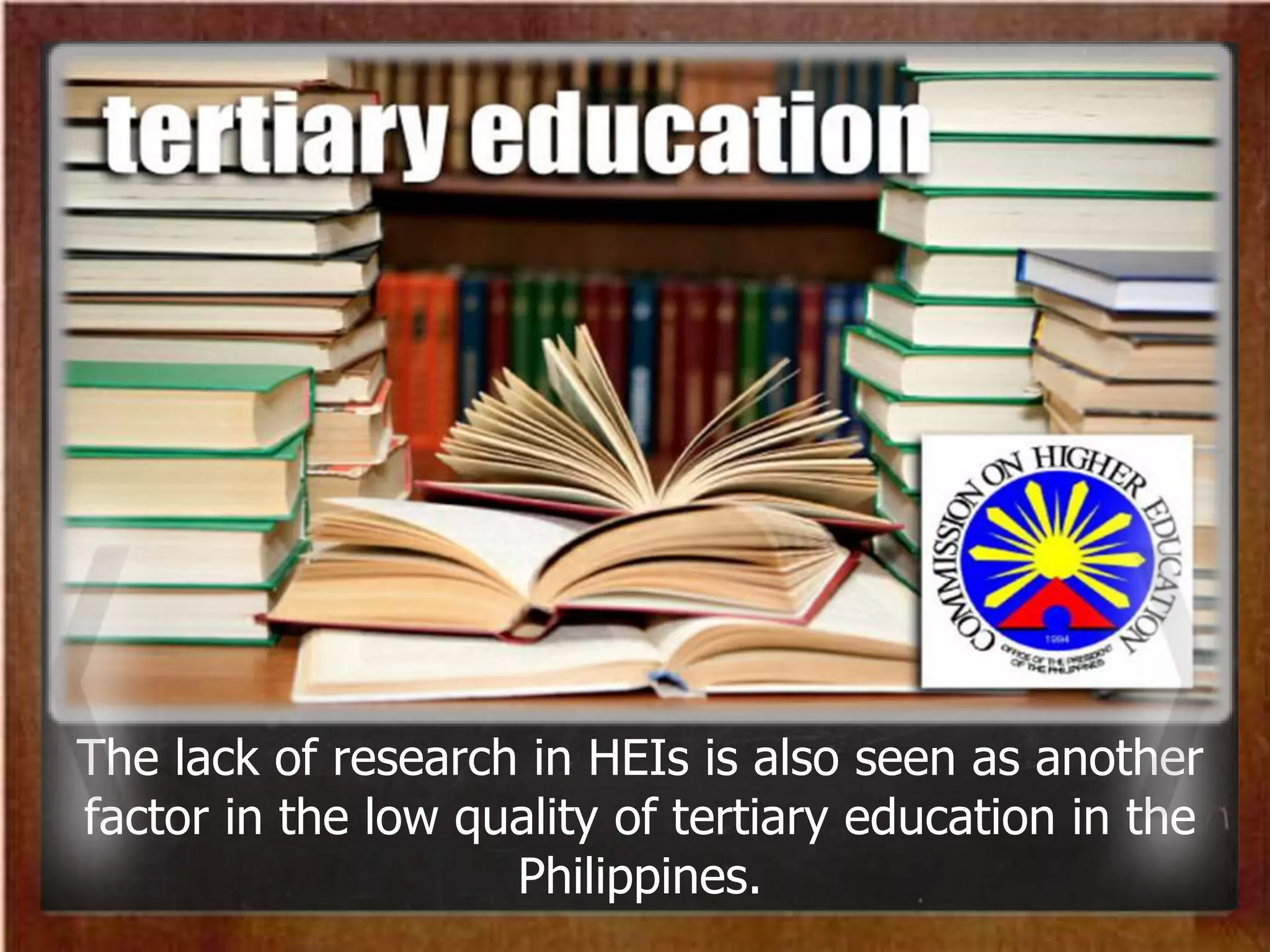 The lack of research in HEIs is also seen as another
factor in the low quality of tertiary education in the
Philippines.
 