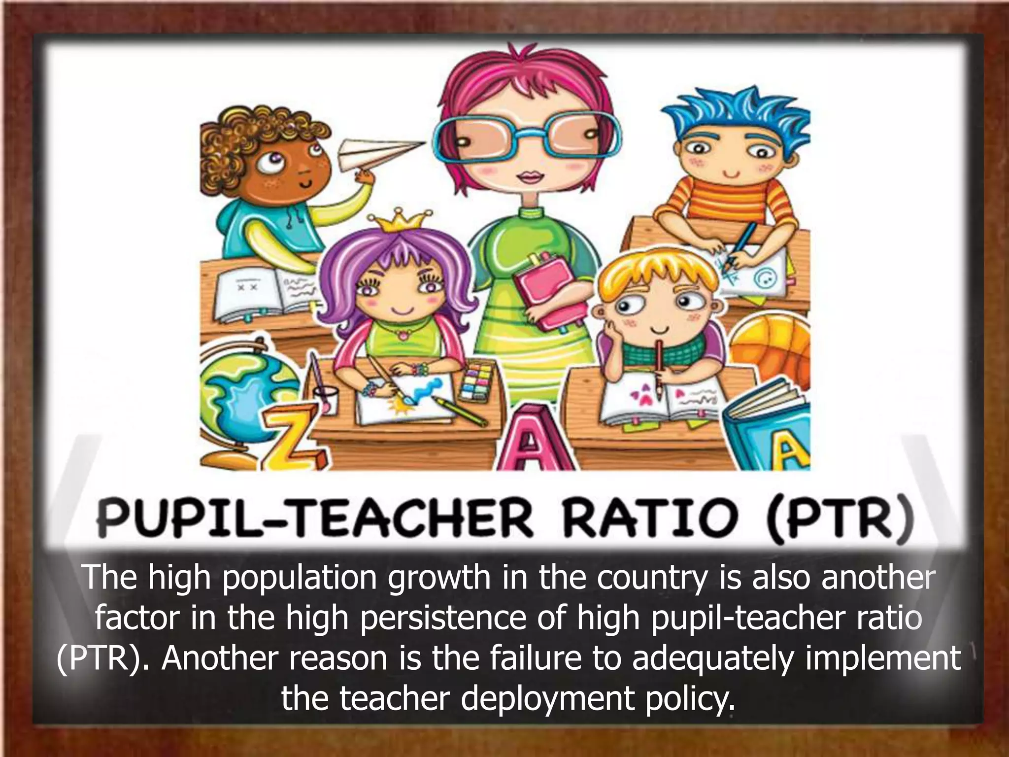 The high population growth in the country is also another
factor in the high persistence of high pupil-teacher ratio
(PTR). Another reason is the failure to adequately implement
the teacher deployment policy.
 