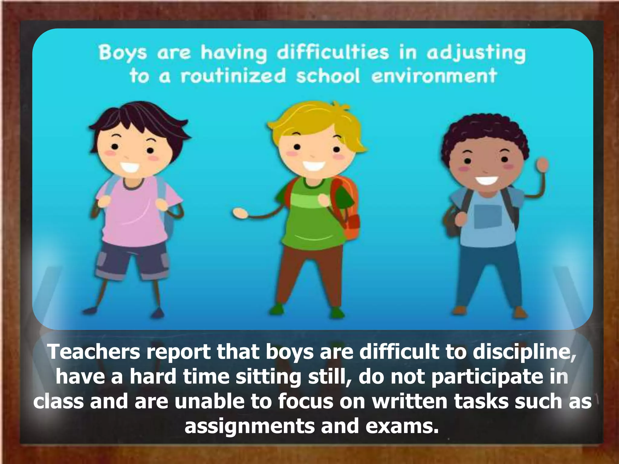 Teachers report that boys are difficult to discipline,
have a hard time sitting still, do not participate in
class and are unable to focus on written tasks such as
assignments and exams.
 