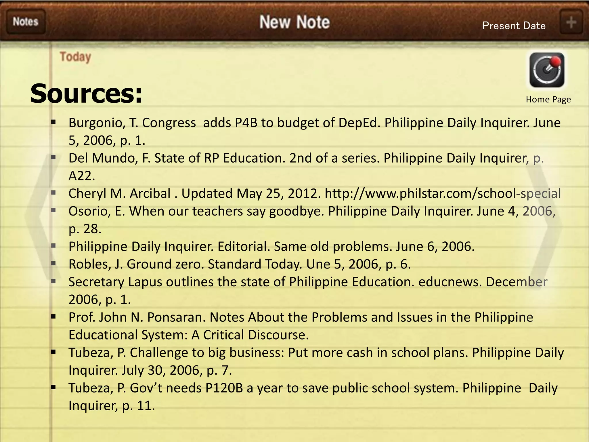Present Date
 Burgonio, T. Congress adds P4B to budget of DepEd. Philippine Daily Inquirer. June
5, 2006, p. 1.
 Del Mundo, F. State of RP Education. 2nd of a series. Philippine Daily Inquirer, p.
A22.
 Cheryl M. Arcibal . Updated May 25, 2012. http://www.philstar.com/school-special
 Osorio, E. When our teachers say goodbye. Philippine Daily Inquirer. June 4, 2006,
p. 28.
 Philippine Daily Inquirer. Editorial. Same old problems. June 6, 2006.
 Robles, J. Ground zero. Standard Today. Une 5, 2006, p. 6.
 Secretary Lapus outlines the state of Philippine Education. educnews. December
2006, p. 1.
 Prof. John N. Ponsaran. Notes About the Problems and Issues in the Philippine
Educational System: A Critical Discourse.
 Tubeza, P. Challenge to big business: Put more cash in school plans. Philippine Daily
Inquirer. July 30, 2006, p. 7.
 Tubeza, P. Gov’t needs P120B a year to save public school system. Philippine Daily
Inquirer, p. 11.
Sources: Home Page
 