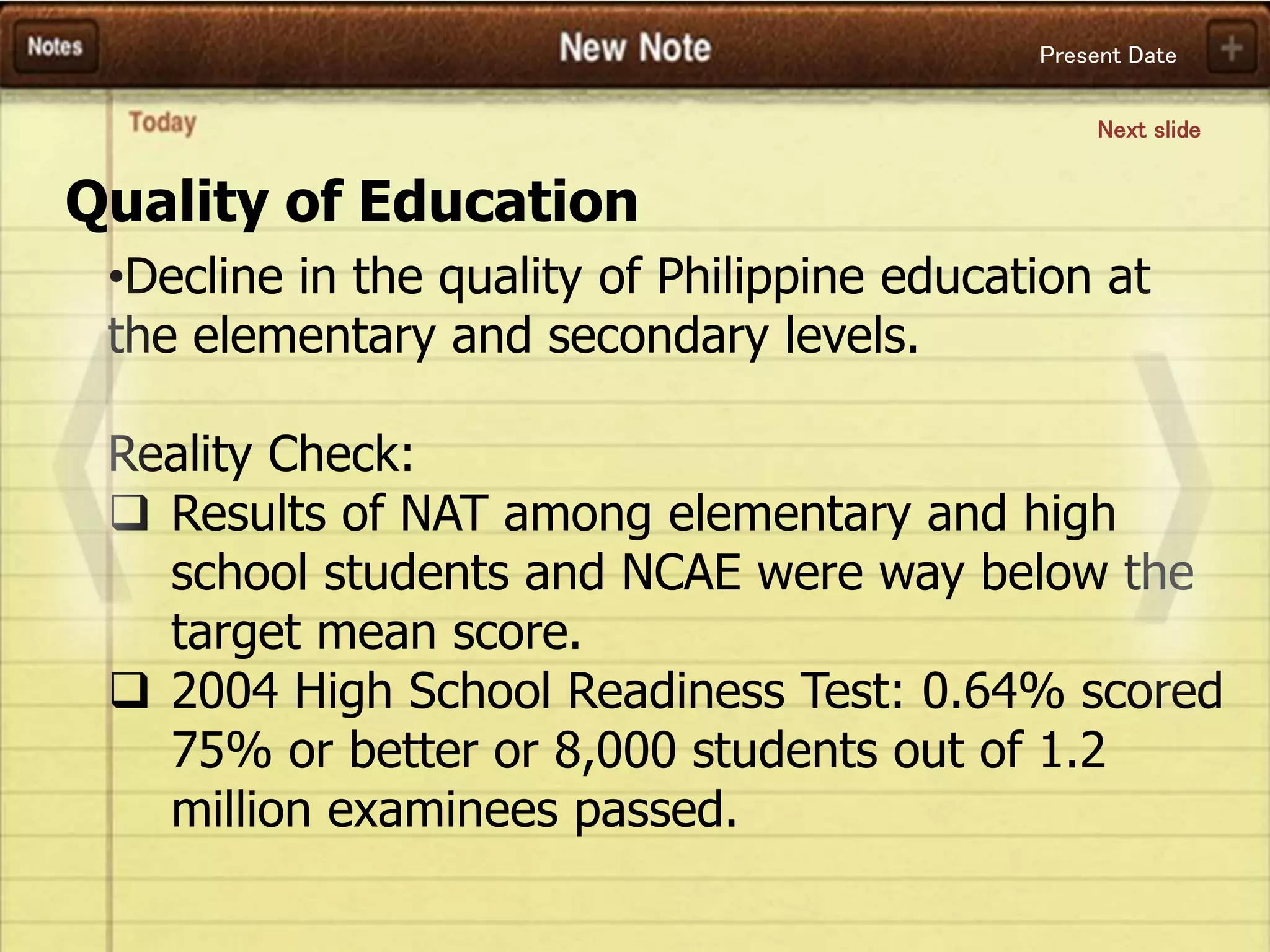 Present Date
•Decline in the quality of Philippine education at
the elementary and secondary levels.
Reality Check:
 Results of NAT among elementary and high
school students and NCAE were way below the
target mean score.
 2004 High School Readiness Test: 0.64% scored
75% or better or 8,000 students out of 1.2
million examinees passed.
Quality of Education
Next slide
 