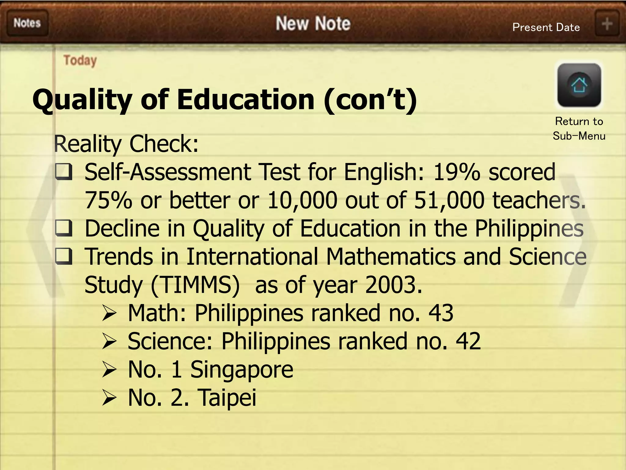 Present Date
Quality of Education (con’t)
Reality Check:
 Self-Assessment Test for English: 19% scored
75% or better or 10,000 out of 51,000 teachers.
 Decline in Quality of Education in the Philippines
 Trends in International Mathematics and Science
Study (TIMMS) as of year 2003.
 Math: Philippines ranked no. 43
 Science: Philippines ranked no. 42
 No. 1 Singapore
 No. 2. Taipei
Return to
Sub-Menu
 