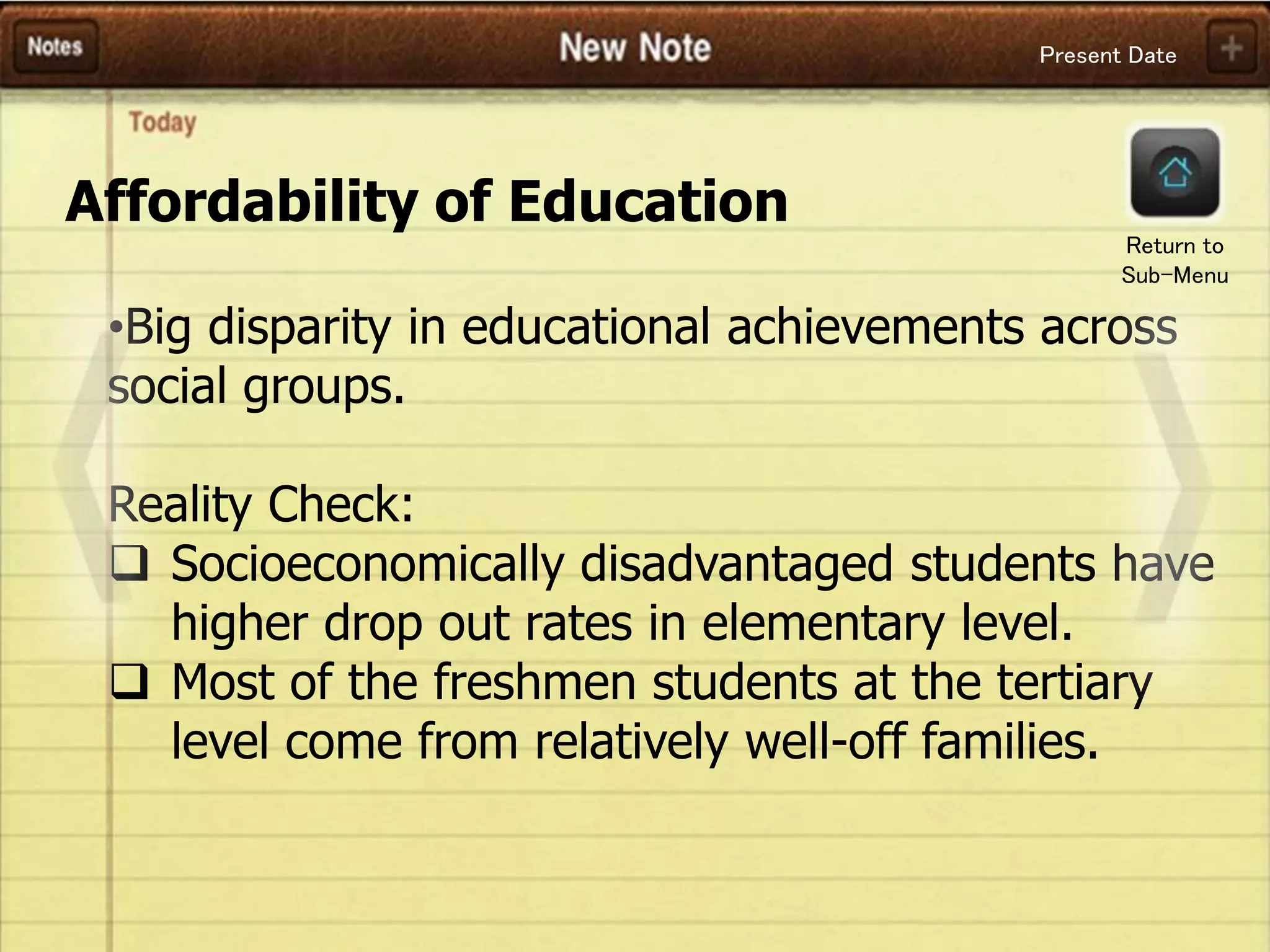 Present Date
Affordability of Education
•Big disparity in educational achievements across
social groups.
Reality Check:
 Socioeconomically disadvantaged students have
higher drop out rates in elementary level.
 Most of the freshmen students at the tertiary
level come from relatively well-off families.
Return to
Sub-Menu
 