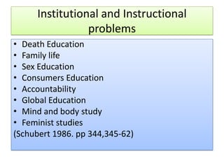 Institutional and Instructional
problems
• Death Education
• Family life
• Sex Education
• Consumers Education
• Accountability
• Global Education
• Mind and body study
• Feminist studies
(Schubert 1986. pp 344,345-62)
 