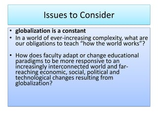 Issues to Consider
• globalization is a constant
• In a world of ever-increasing complexity, what are
our obligations to teach “how the world works”?
• How does faculty adapt or change educational
paradigms to be more responsive to an
increasingly interconnected world and far-
reaching economic, social, political and
technological changes resulting from
globalization?
 