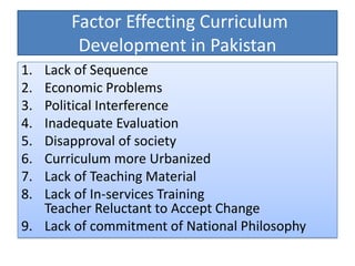 Factor Effecting Curriculum
Development in Pakistan
1. Lack of Sequence
2. Economic Problems
3. Political Interference
4. Inadequate Evaluation
5. Disapproval of society
6. Curriculum more Urbanized
7. Lack of Teaching Material
8. Lack of In-services Training
Teacher Reluctant to Accept Change
9. Lack of commitment of National Philosophy
 