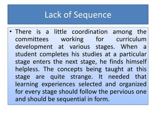 Lack of Sequence
• There is a little coordination among the
committees working for curriculum
development at various stages. When a
student completes his studies at a particular
stage enters the next stage, he finds himself
helpless. The concepts being taught at this
stage are quite strange. It needed that
learning experiences selected and organized
for every stage should follow the pervious one
and should be sequential in form.
 
