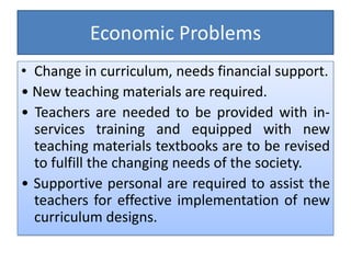 Economic Problems
• Change in curriculum, needs financial support.
• New teaching materials are required.
• Teachers are needed to be provided with in-
services training and equipped with new
teaching materials textbooks are to be revised
to fulfill the changing needs of the society.
• Supportive personal are required to assist the
teachers for effective implementation of new
curriculum designs.
 