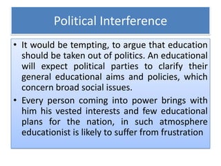 Political Interference
• It would be tempting, to argue that education
should be taken out of politics. An educational
will expect political parties to clarify their
general educational aims and policies, which
concern broad social issues.
• Every person coming into power brings with
him his vested interests and few educational
plans for the nation, in such atmosphere
educationist is likely to suffer from frustration
 