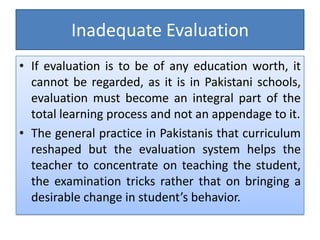 Inadequate Evaluation
• If evaluation is to be of any education worth, it
cannot be regarded, as it is in Pakistani schools,
evaluation must become an integral part of the
total learning process and not an appendage to it.
• The general practice in Pakistanis that curriculum
reshaped but the evaluation system helps the
teacher to concentrate on teaching the student,
the examination tricks rather that on bringing a
desirable change in student’s behavior.
 