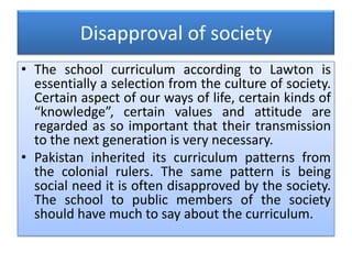 Disapproval of society
• The school curriculum according to Lawton is
essentially a selection from the culture of society.
Certain aspect of our ways of life, certain kinds of
“knowledge”, certain values and attitude are
regarded as so important that their transmission
to the next generation is very necessary.
• Pakistan inherited its curriculum patterns from
the colonial rulers. The same pattern is being
social need it is often disapproved by the society.
The school to public members of the society
should have much to say about the curriculum.
 
