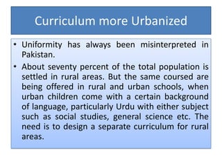 Curriculum more Urbanized
• Uniformity has always been misinterpreted in
Pakistan.
• About seventy percent of the total population is
settled in rural areas. But the same coursed are
being offered in rural and urban schools, when
urban children come with a certain background
of language, particularly Urdu with either subject
such as social studies, general science etc. The
need is to design a separate curriculum for rural
areas.
 