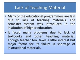 Lack of Teaching Material
• Many of the educational programmers are fain
due to lack of teaching materials. The
semester system was introduced in the
institution of higher education.
• It faced many problems due to lack of
textbooks and other teaching material.
Though teacher too, takes a little interest but
major factor for its failure is shortage of
instructional materials.
 