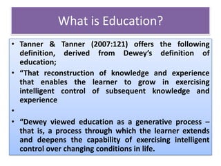 What is Education?
• Tanner & Tanner (2007:121) offers the following
definition, derived from Dewey’s definition of
education;
• “That reconstruction of knowledge and experience
that enables the learner to grow in exercising
intelligent control of subsequent knowledge and
experience
•
• “Dewey viewed education as a generative process –
that is, a process through which the learner extends
and deepens the capability of exercising intelligent
control over changing conditions in life.
 