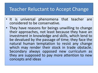 Teacher Reluctant to Accept Change
• It is universal phenomena that teacher are
considered to be conservative.
• They have reasons for beings unwilling to change
their approaches, not least because they have an
investment in knowledge and skills, which lend to
be devalued by the passage of time; they face the
natural human temptation to resist any change
which may render their stock in trade obstacle.
Secondary always opposed new curriculum as
they are supposed to pay more attention to new
concepts and ideas
 