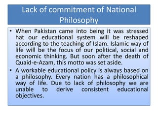 Lack of commitment of National
Philosophy
• When Pakistan came into being it was stressed
hat our educational system will be reshaped
according to the teaching of Islam. Islamic way of
life will be the focus of our political, social and
economic thinking. But soon after the death of
Quaid-e-Azam, this motto was set aside.
• A workable educational policy is always based on
a philosophy. Every nation has a philosophical
way of life. Due to lack of philosophy we are
unable to derive consistent educational
objectives.
 