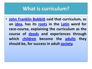 What is curriculum?
• John Franklin Bobbitt said that curriculum, as
an idea, has its roots in the Latin word for
race-course, explaining the curriculum as the
course of deeds and experiences through
which children become the adults they
should be, for success in adult society.
 