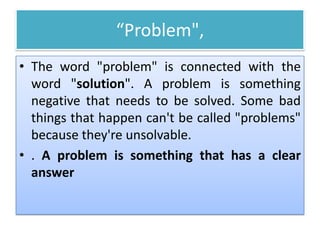 “Problem",
• The word "problem" is connected with the
word "solution". A problem is something
negative that needs to be solved. Some bad
things that happen can't be called "problems"
because they're unsolvable.
• . A problem is something that has a clear
answer
 