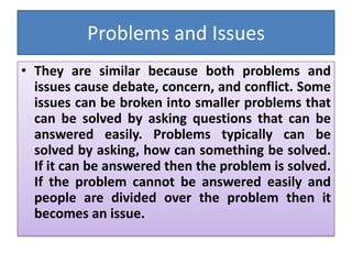 Problems and Issues
• They are similar because both problems and
issues cause debate, concern, and conflict. Some
issues can be broken into smaller problems that
can be solved by asking questions that can be
answered easily. Problems typically can be
solved by asking, how can something be solved.
If it can be answered then the problem is solved.
If the problem cannot be answered easily and
people are divided over the problem then it
becomes an issue.
 