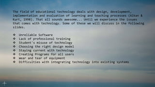 The field of educational technology deals with design, development,
implementation and evaluation of learning and teaching processes (Alkan &
Kurt, 1998). That all sounds awesome... Until we experience the issues
that comes with technology. Some of these we will discuss in the following
slides.
 Unreliable Software
 Lack of professional training
 Student's misuse of technology
 Choosing the right design model
 Staying current with technology
 Creating Programs for all users
 Wear and tear of equipment
 Difficulties with integrating technology into existing systems
 