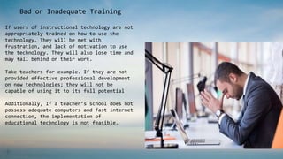 Bad or Inadequate Training
If users of instructional technology are not
appropriately trained on how to use the
technology. They will be met with
frustration, and lack of motivation to use
the technology. They will also lose time and
may fall behind on their work.
Take teachers for example. If they are not
provided effective professional development
on new technologies; they will not be
capable of using it to its full potential
Additionally, If a teacher’s school does not
possess adequate computers and fast internet
connection, the implementation of
educational technology is not feasible.
 