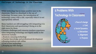 Challenges of Technology in the Classroom
While technology has so many positive uses in the
classroom. There is a drawback to the use of
technology. In many cases, the introduction of
technology comes with a risk, especially when it is not
appropriately utilized.
Many teachers are still struggling with integrating it in
their classrooms and questioning if doing so is the
right move for them.
Common challenges and concerns teachers experience
when integrating technology and digital media in the
classroom include:
1.Students misusing technology
2.Teacher knowledge and professional development
3.Keeping students safe online
4.Cost of new technology
5.Keeping up with changes
 