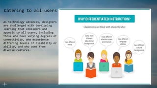 Catering to all users
As technology advances, designers
are challenged with developing
learning that considers and
appeals to all users, including
those who have varying degrees of
connectivity, who experience
differing levels of disability or
ability, and who come from
diverse cultures.
 