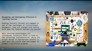 Designing and Developing Effective E-
Learning Courses
Keeping learners focused and engaged is
one of the challenges of instructional
designers. They are charged with making
sure that the content matches the learner
When learning technologies are
introduced, attention often is paid to
the technology implementation, while the
actual design of appropriate content is
left with too little time and budget to
create a successful program.
 