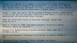 TOJET: The Turkish Online Journal of Educational Technology – October 2019,
volume 18 issue 4
Alkan, C., ve Kurt, M. (1998). Özel öğretim yöntemleri: disiplinlerin öğretim
teknolojisi. Ankara: Anı Yayıncılık.
Amirault. R.J., Quarterly Review of Distance Education. Summer, 2015, Vol.
16 Issue 2, p1, 18 p.
Benefits and Challenges of Technology in the Classroom: Go Gaurdian- November 5,
2019
Instructional Design Infographics: Skills, challenges, and trends in
instructional design-July 1, 2015
Johnson, A. M., Jacovina, M. E., Russell, D. E., & Soto, C. M. (2016). Challenges and
solutions when using technologies in the classroom. In S. A. Crossley & D. S. McNamara
(Eds.) Adaptive educational technologies for literacy instruction (pp. 13-29). New York:
Taylor & Francis. Published with acknowledgment of federal support
Hofmann, J. (2011, March-April). Top 10 challenges of blended learning: blended learning
is here to stay, but to be successful, trainers first must address a variety of technical,
organizational, and instructional design challenges.
 