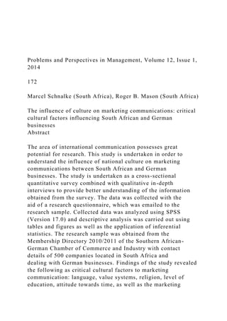 Problems and Perspectives in Management, Volume 12, Issue 1,
2014
172
Marcel Schnalke (South Africa), Roger B. Mason (South Africa)
The influence of culture on marketing communications: critical
cultural factors influencing South African and German
businesses
Abstract
The area of international communication possesses great
potential for research. This study is undertaken in order to
understand the influence of national culture on marketing
communications between South African and German
businesses. The study is undertaken as a cross-sectional
quantitative survey combined with qualitative in-depth
interviews to provide better understanding of the information
obtained from the survey. The data was collected with the
aid of a research questionnaire, which was emailed to the
research sample. Collected data was analyzed using SPSS
(Version 17.0) and descriptive analysis was carried out using
tables and figures as well as the application of inferential
statistics. The research sample was obtained from the
Membership Directory 2010/2011 of the Southern African-
German Chamber of Commerce and Industry with contact
details of 500 companies located in South Africa and
dealing with German businesses. Findings of the study revealed
the following as critical cultural factors to marketing
communication: language, value systems, religion, level of
education, attitude towards time, as well as the marketing
 