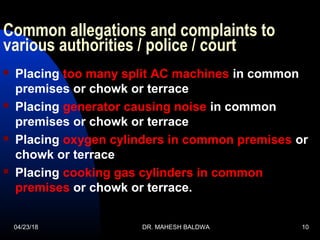 Common allegations and complaints to
various authorities / police / court
 Placing too many split AC machines in common
premises or chowk or terrace
 Placing generator causing noise in common
premises or chowk or terrace
 Placing oxygen cylinders in common premises or
chowk or terrace
 Placing cooking gas cylinders in common
premises or chowk or terrace.
04/23/18 DR. MAHESH BALDWA 10
 