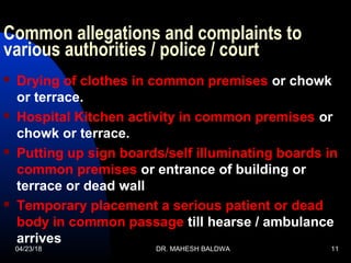 Common allegations and complaints to
various authorities / police / court
 Drying of clothes in common premises or chowk
or terrace.
 Hospital Kitchen activity in common premises or
chowk or terrace.
 Putting up sign boards/self illuminating boards in
common premises or entrance of building or
terrace or dead wall
 Temporary placement a serious patient or dead
body in common passage till hearse / ambulance
arrives
04/23/18 DR. MAHESH BALDWA 11
 