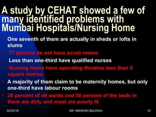 A study by CEHAT showed a few of
many identified problems with
Mumbai Hospitals/Nursing Home
 One seventh of them are actually in sheds or lofts in
slums
 77 percent do not have scrub rooms
 Less than one-third have qualified nurses
 Nursing Home have operating theatres less than 5
square metres
 A majority of them claim to be maternity homes, but only
one-third have labour rooms
 38 percent of all wards and 50 percent of the beds in
them are dirty and most are poorly lit
04/23/18 DR. MAHESH BALDWA 12
 