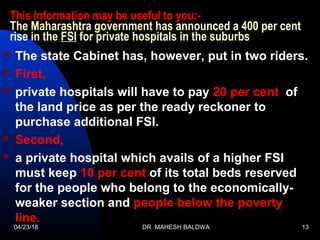 This Information may be useful to you:-
The Maharashtra government has announced a 400 per cent
rise in the FSI for private hospitals in the suburbs
 The state Cabinet has, however, put in two riders.
 First,
 private hospitals will have to pay 20 per cent of
the land price as per the ready reckoner to
purchase additional FSI.
 Second,
 a private hospital which avails of a higher FSI
must keep 10 per cent of its total beds reserved
for the people who belong to the economically-
weaker section and people below the poverty
line.
04/23/18 DR. MAHESH BALDWA 13
 