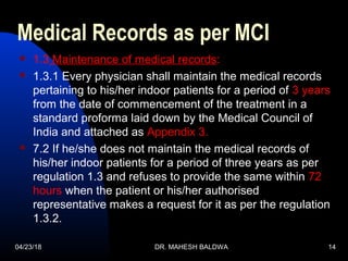 04/23/18 DR. MAHESH BALDWA 14
Medical Records as per MCI
 1.3 Maintenance of medical records:
 1.3.1 Every physician shall maintain the medical records
pertaining to his/her indoor patients for a period of 3 years
from the date of commencement of the treatment in a
standard proforma laid down by the Medical Council of
India and attached as Appendix 3.
 7.2 If he/she does not maintain the medical records of
his/her indoor patients for a period of three years as per
regulation 1.3 and refuses to provide the same within 72
hours when the patient or his/her authorised
representative makes a request for it as per the regulation
1.3.2.
 