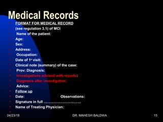04/23/18 DR. MAHESH BALDWA 15
Medical Records FORMAT FOR MEDICAL RECORD
 (see regulation 3.1) of MCI
 Name of the patient:
 Age:
 Sex:
 Address:
 Occupation:
 Date of 1st
visit:
 Clinical note (summary) of the case:
 Prov: Diagnosis:
 Investigations advised with reports:
 Diagnosis after investigation:
 Advice:
 Follow up
 Date: Observations:
 Signature in full ………………………….
 Name of Treating Physician:


 