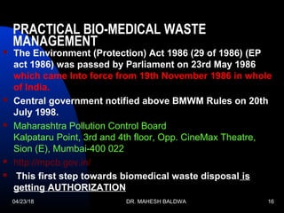 04/23/18 DR. MAHESH BALDWA 16
PRACTICAL BIO-MEDICAL WASTE
MANAGEMENT 
 The Environment (Protection) Act 1986 (29 of 1986) (EP
act 1986) was passed by Parliament on 23rd May 1986
which came Into force from 19th November 1986 in whole
of India.
 Central government notified above BMWM Rules on 20th
July 1998.
 Maharashtra Pollution Control Board
Kalpataru Point, 3rd and 4th floor, Opp. CineMax Theatre,
Sion (E), Mumbai-400 022
 http://mpcb.gov.in/
 This first step towards biomedical waste disposal is
getting AUTHORIZATION
 