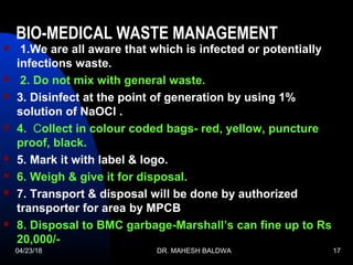04/23/18 DR. MAHESH BALDWA 17
BIO-MEDICAL WASTE MANAGEMENT 
 1.We are all aware that which is infected or potentially
infections waste.
 2. Do not mix with general waste.
 3. Disinfect at the point of generation by using 1%
solution of NaOCl .
 4. Collect in colour coded bags- red, yellow, puncture
proof, black.
 5. Mark it with label & logo.
 6. Weigh & give it for disposal.
 7. Transport & disposal will be done by authorized
transporter for area by MPCB
 8. Disposal to BMC garbage-Marshall’s can fine up to Rs
20,000/-
 
