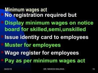 04/23/18 DR. MAHESH BALDWA 19
Minimum wages act
 No registration required but
 Display minimum wages on notice
board for skilled,semi,unskilled
 Issue identity card to employees
 Muster for employees
 Wage register for employees
 Pay as per minimum wages act
 