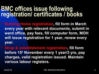 BMC offices issue following
registration/ certificates / books
 Nursing Home registration, fill form in March
every year with relevant documents, submit in
ward office, pay fees, fill computer form, MOH
will issue registration for 1 year, renew every
year.
 Shop & establishment registration, fill form
before 15th
November every 1 year/3 yrs, pay
charges, valid registration issued. Maintain
various labour registers.
04/23/18 DR. MAHESH BALDWA 2
 
