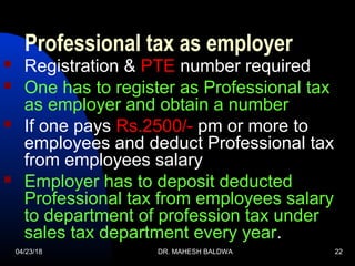 04/23/18 DR. MAHESH BALDWA 22
Professional tax as employer
 Registration & PTE number required
 One has to register as Professional tax
as employer and obtain a number
 If one pays Rs.2500/- pm or more to
employees and deduct Professional tax
from employees salary
 Employer has to deposit deducted
Professional tax from employees salary
to department of profession tax under
sales tax department every year.
 