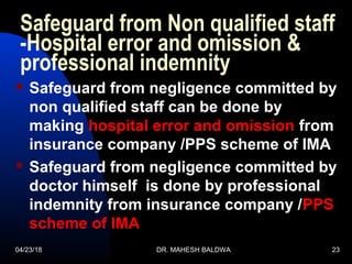 04/23/18 DR. MAHESH BALDWA 23
Safeguard from Non qualified staff
-Hospital error and omission &
professional indemnity
 Safeguard from negligence committed by
non qualified staff can be done by
making hospital error and omission from
insurance company /PPS scheme of IMA
 Safeguard from negligence committed by
doctor himself is done by professional
indemnity from insurance company /PPS
scheme of IMA
 